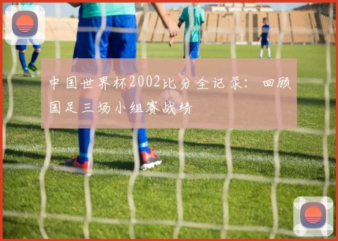 中国世界杯2002比分全记录：回顾国足三场小组赛战绩
