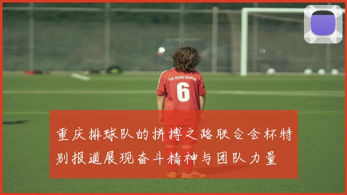 重庆排球队的拼搏之路联合会杯特别报道展现奋斗精神与团队力量