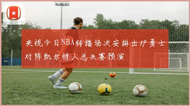 央视今日NBA转播场次安排出炉勇士对阵凯尔特人总决赛预演