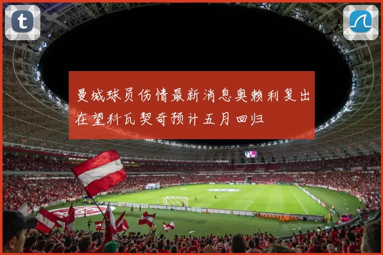 曼城球员伤情最新消息奥赖利复出在望科瓦契奇预计五月回归