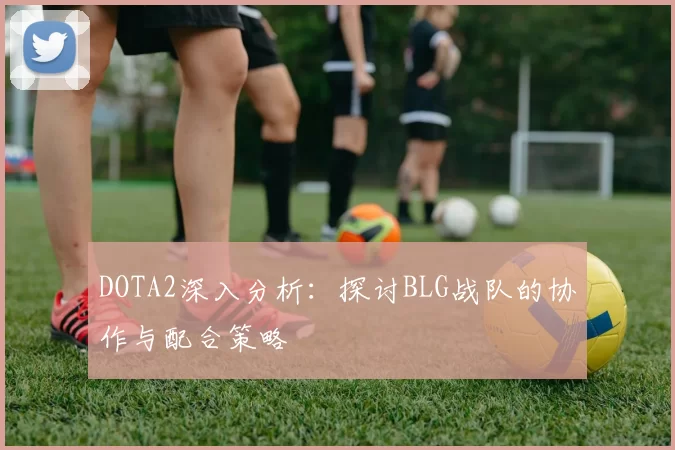 DOTA2深入分析:探讨BLG战队的协作与配合策略