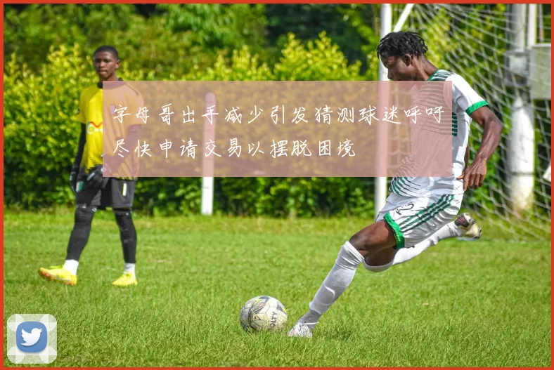 字母哥出手减少引发猜测球迷呼吁尽快申请交易以摆脱困境