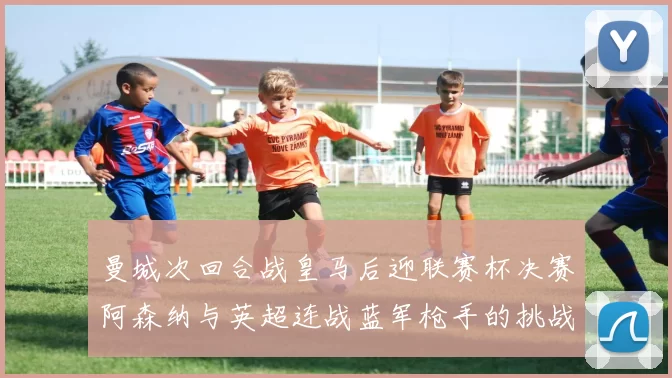 曼城次回合战皇马后迎联赛杯决赛阿森纳与英超连战蓝军枪手的挑战