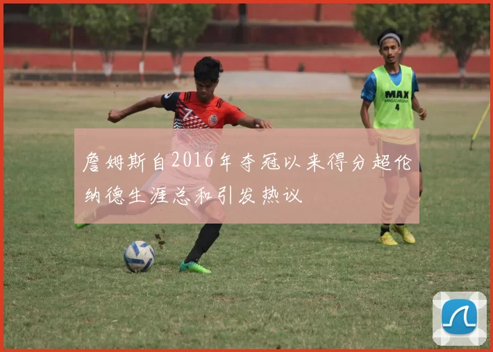 詹姆斯自2016年夺冠以来得分超伦纳德生涯总和引发热议