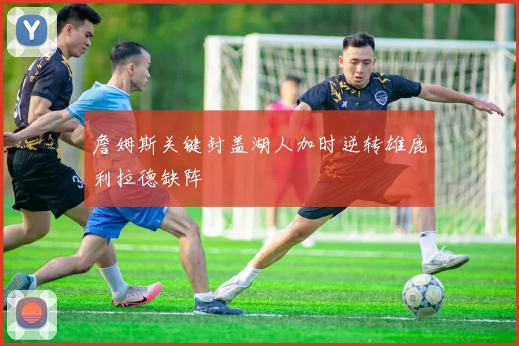 詹姆斯关键封盖湖人加时逆转雄鹿利拉德缺阵