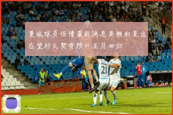 曼城球员伤情最新消息奥赖利复出在望科瓦契奇预计五月回归