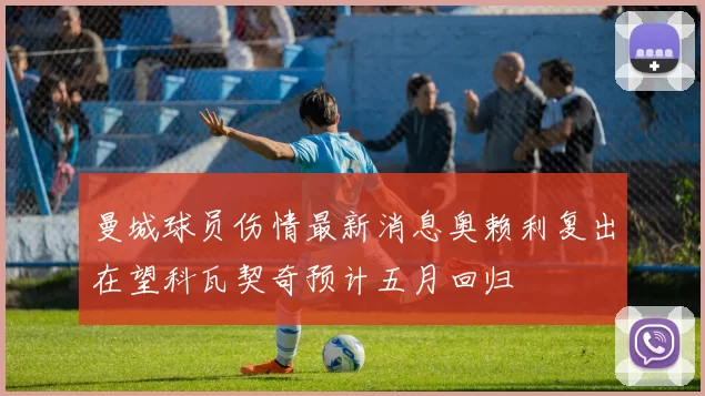 曼城球员伤情最新消息奥赖利复出在望科瓦契奇预计五月回归