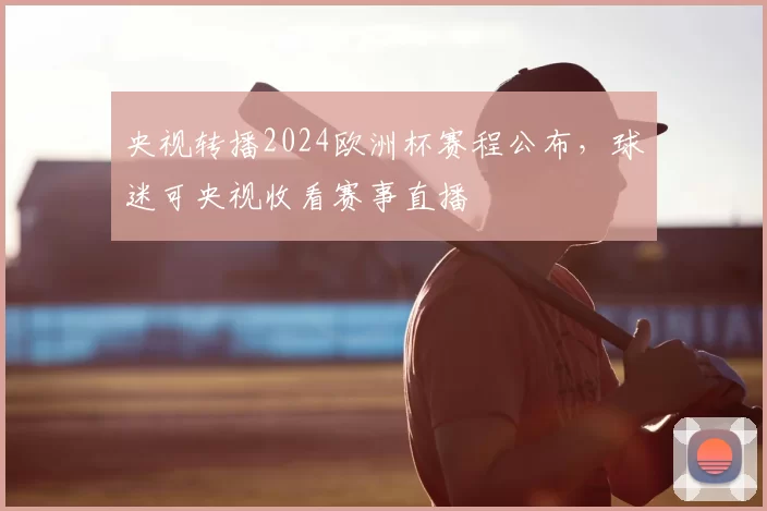 央视转播2024欧洲杯赛程公布,球迷可央视收看赛事直播