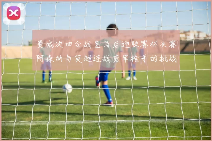 曼城次回合战皇马后迎联赛杯决赛阿森纳与英超连战蓝军枪手的挑战
