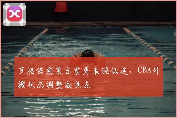 罗格伤愈复出首秀表现低迷，CBA外援状态调整成焦点