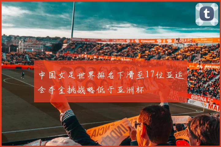 中国女足世界排名下滑至17位亚运会夺金挑战略低于亚洲杯