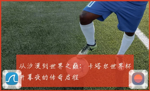 从沙漠到世界之巅:卡塔尔世界杯开幕夜的传奇启程