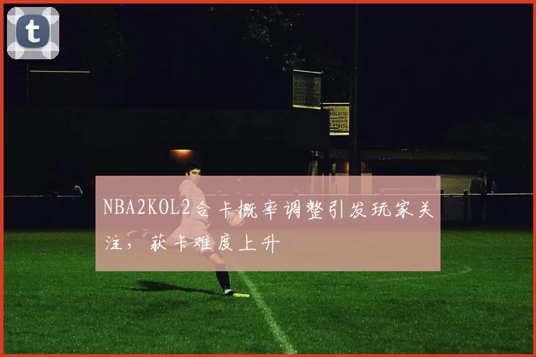 NBA2KOL2合卡概率调整引发玩家关注，获卡难度上升