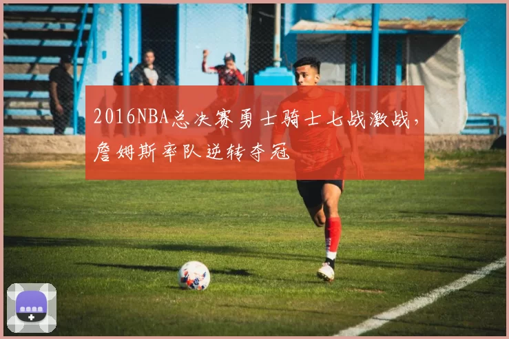 2016NBA总决赛勇士骑士七战激战，詹姆斯率队逆转夺冠