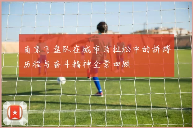 南京飞盘队在城市马拉松中的拼搏历程与奋斗精神全景回顾