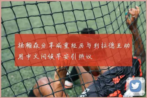 杨瀚森分享减重经历与利拉德互动用中文问候早安引热议