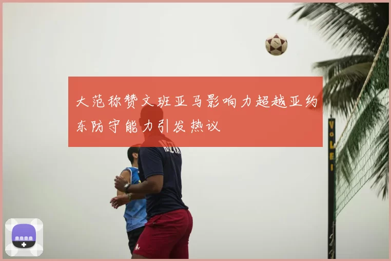 大范称赞文班亚马影响力超越亚约东防守能力引发热议