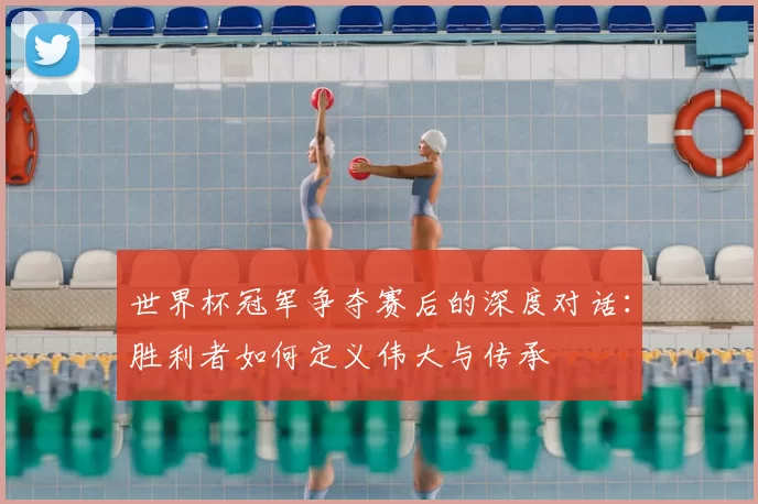 世界杯冠军争夺赛后的深度对话:胜利者如何定义伟大与传承