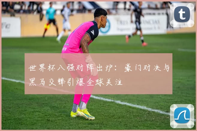 世界杯八强对阵出炉：豪门对决与黑马交锋引爆全球关注