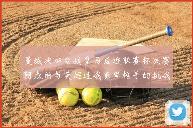 曼城次回合战皇马后迎联赛杯决赛阿森纳与英超连战蓝军枪手的挑战