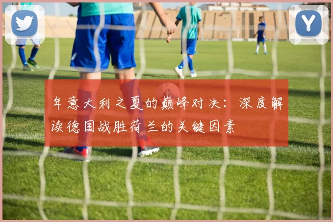 年意大利之夏的巅峰对决:深度解读德国战胜荷兰的关键因素