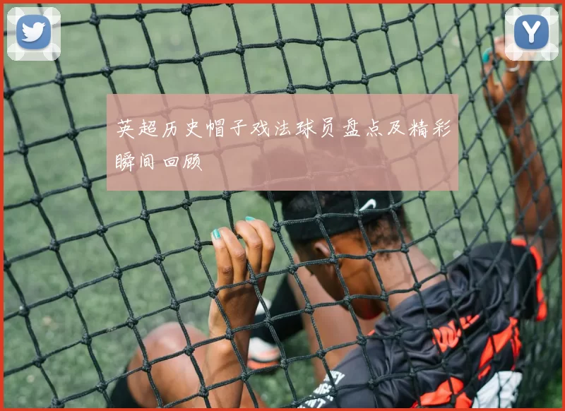 英超历史帽子戏法球员盘点及精彩瞬间回顾