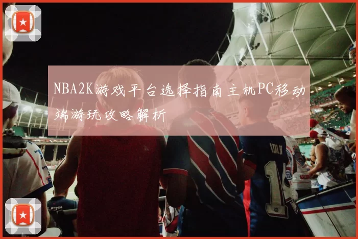 NBA2K游戏平台选择指南主机PC移动端游玩攻略解析