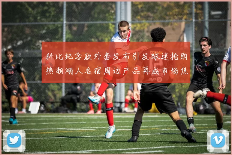 科比纪念款外套发布引发球迷抢购热潮湖人名宿周边产品再成市场焦点