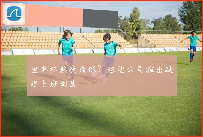 世界杯熬夜看球?这些公司推出延迟上班制度