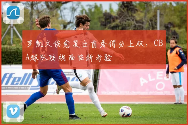 罗凯文伤愈复出首秀得分上双，CBA球队防线面临新考验