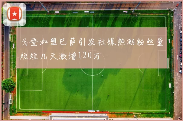 戈登加盟巴萨引发社媒热潮粉丝量短短几天激增120万