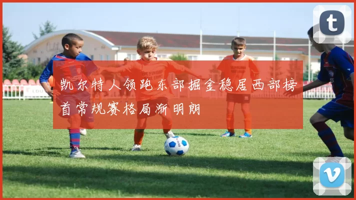 凯尔特人领跑东部掘金稳居西部榜首常规赛格局渐明朗