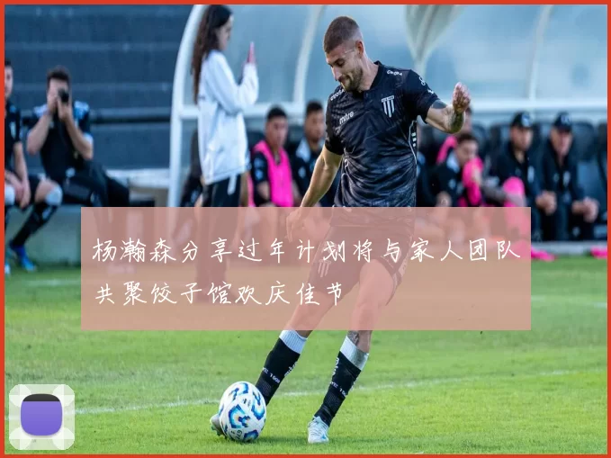 杨瀚森分享过年计划将与家人团队共聚饺子馆欢庆佳节