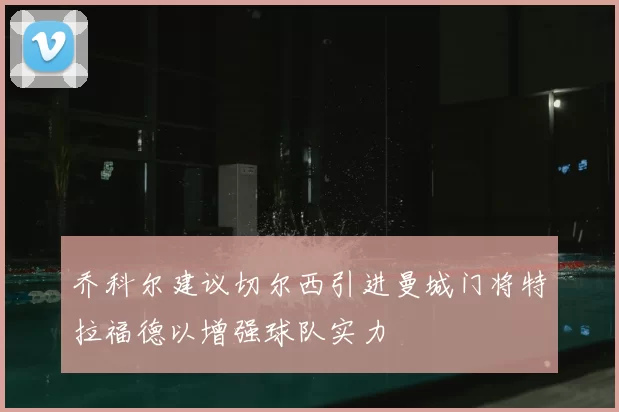 乔科尔建议切尔西引进曼城门将特拉福德以增强球队实力