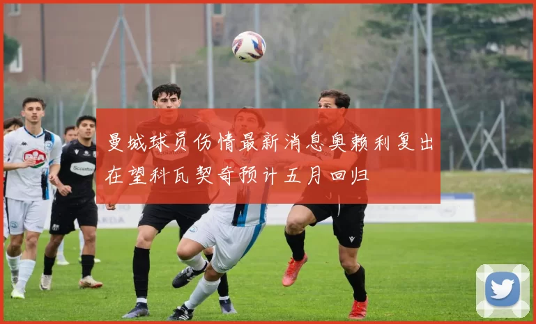 曼城球员伤情最新消息奥赖利复出在望科瓦契奇预计五月回归