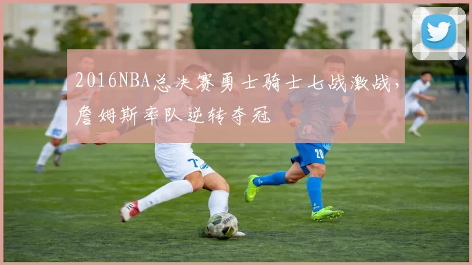 2016NBA总决赛勇士骑士七战激战,詹姆斯率队逆转夺冠
