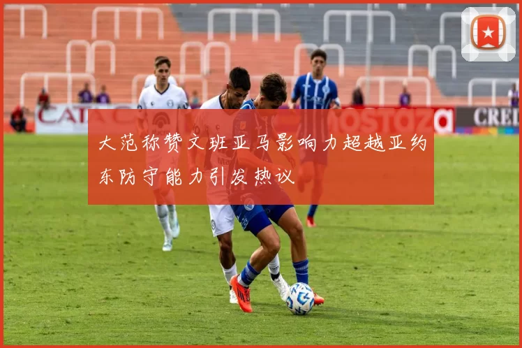 大范称赞文班亚马影响力超越亚约东防守能力引发热议