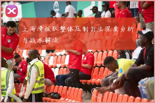 上海滑板队整体压制打法深度分析与战术解读