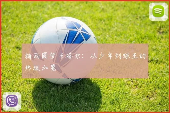 梅西圆梦卡塔尔：从少年到球王的终极加冕