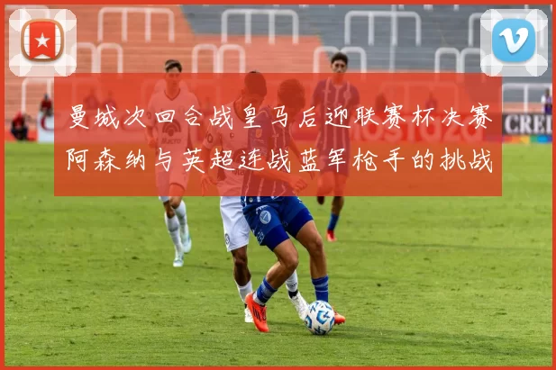 曼城次回合战皇马后迎联赛杯决赛阿森纳与英超连战蓝军枪手的挑战