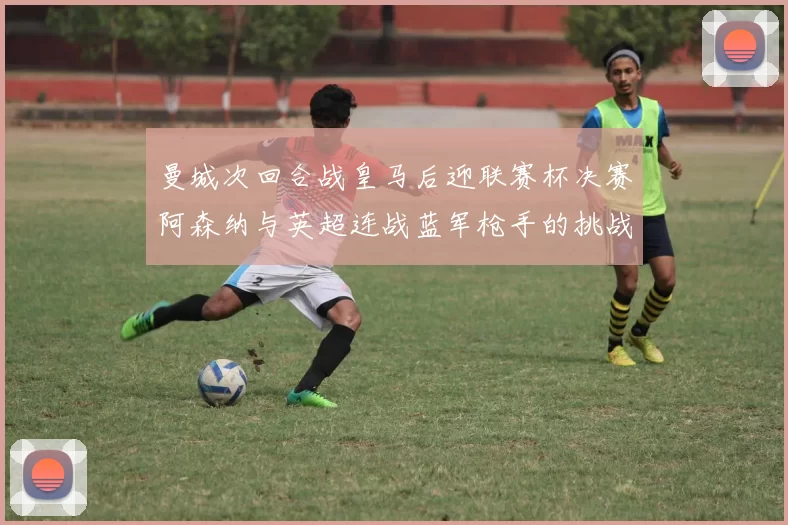 曼城次回合战皇马后迎联赛杯决赛阿森纳与英超连战蓝军枪手的挑战