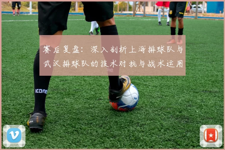 赛后复盘：深入剖析上海排球队与武汉排球队的技术对抗与战术运用
