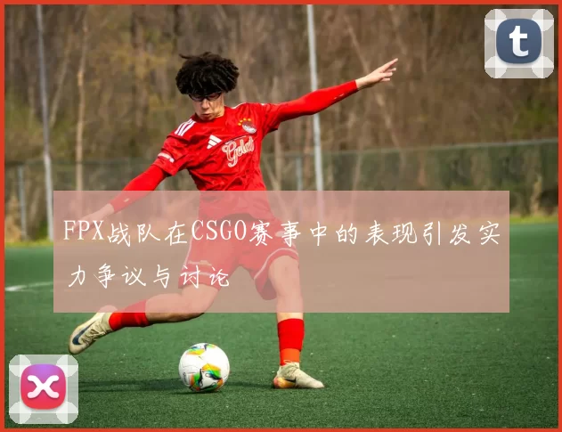 FPX战队在CSGO赛事中的表现引发实力争议与讨论