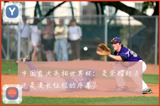 中国首次亮相世界杯：是荣耀起点还是漫长征程的序幕？