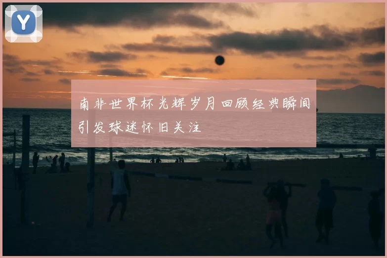 南非世界杯光辉岁月回顾经典瞬间引发球迷怀旧关注