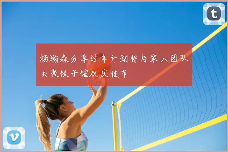 杨瀚森分享过年计划将与家人团队共聚饺子馆欢庆佳节