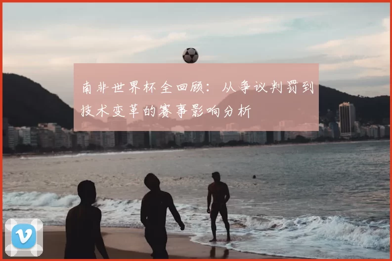 南非世界杯全回顾:从争议判罚到技术变革的赛事影响分析
