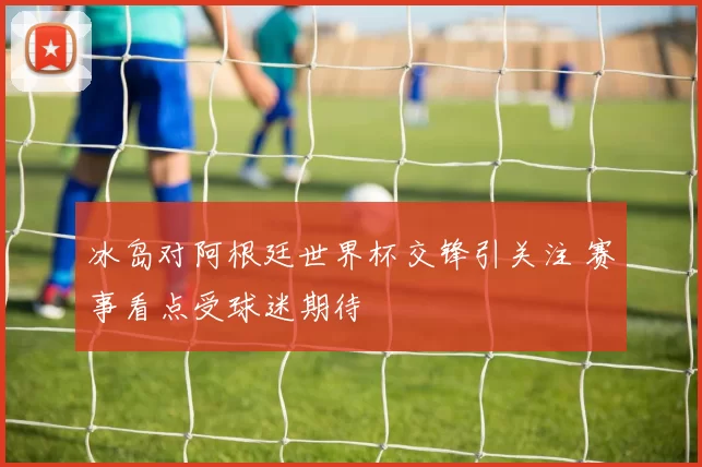 冰岛对阿根廷世界杯交锋引关注 赛事看点受球迷期待