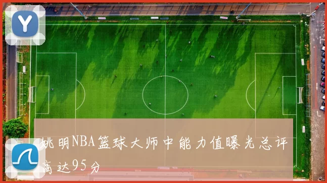 姚明NBA篮球大师中能力值曝光总评高达95分