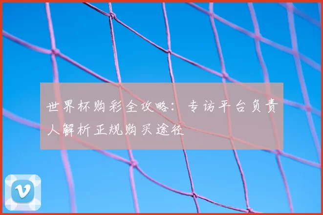 世界杯购彩全攻略:专访平台负责人解析正规购买途径